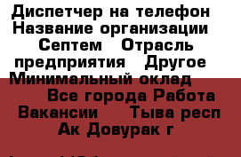 Диспетчер на телефон › Название организации ­ Септем › Отрасль предприятия ­ Другое › Минимальный оклад ­ 23 000 - Все города Работа » Вакансии   . Тыва респ.,Ак-Довурак г.